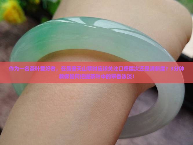 作为一名茶叶爱好者，在品鉴天山翠时应该关注口感层次还是清新度？3分钟教你如何把握茶叶中的翠香浓淡！