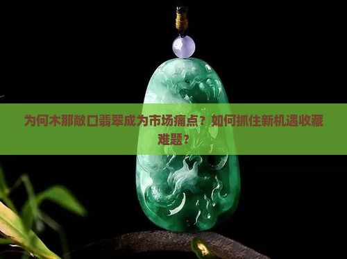 为何木那敞口翡翠成为市场痛点？如何抓住新机遇收藏难题？