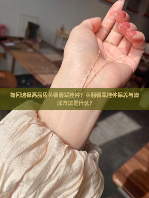 如何选择高品质黄翡翡翠挂件？黄翡翡翠挂件保养与清洗方法是什么？