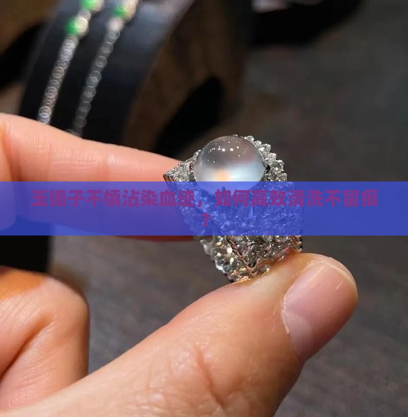 玉镯子不慎沾染血迹，如何高效清洗不留痕？
