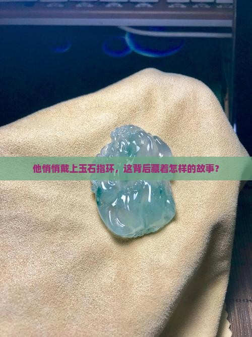 他悄悄戴上玉石指环，这背后藏着怎样的故事？