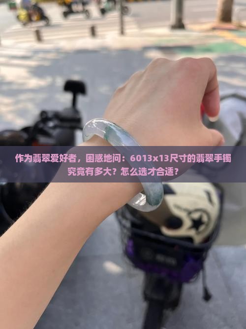 作为翡翠爱好者，困惑地问：6013x13尺寸的翡翠手镯究竟有多大？怎么选才合适？
