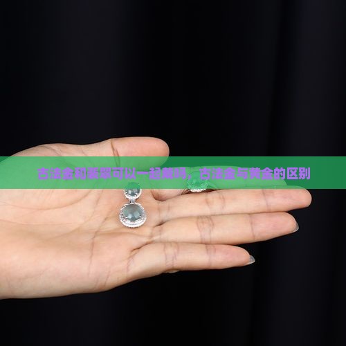 古法金和裴翠可以一起戴吗，古法金与黄金的区别
