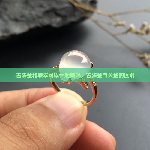 古法金和裴翠可以一起戴吗，古法金与黄金的区别