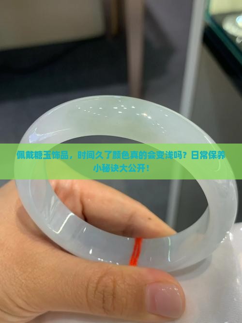 佩戴糖玉饰品，时间久了颜色真的会变浅吗？日常保养小秘诀大公开！