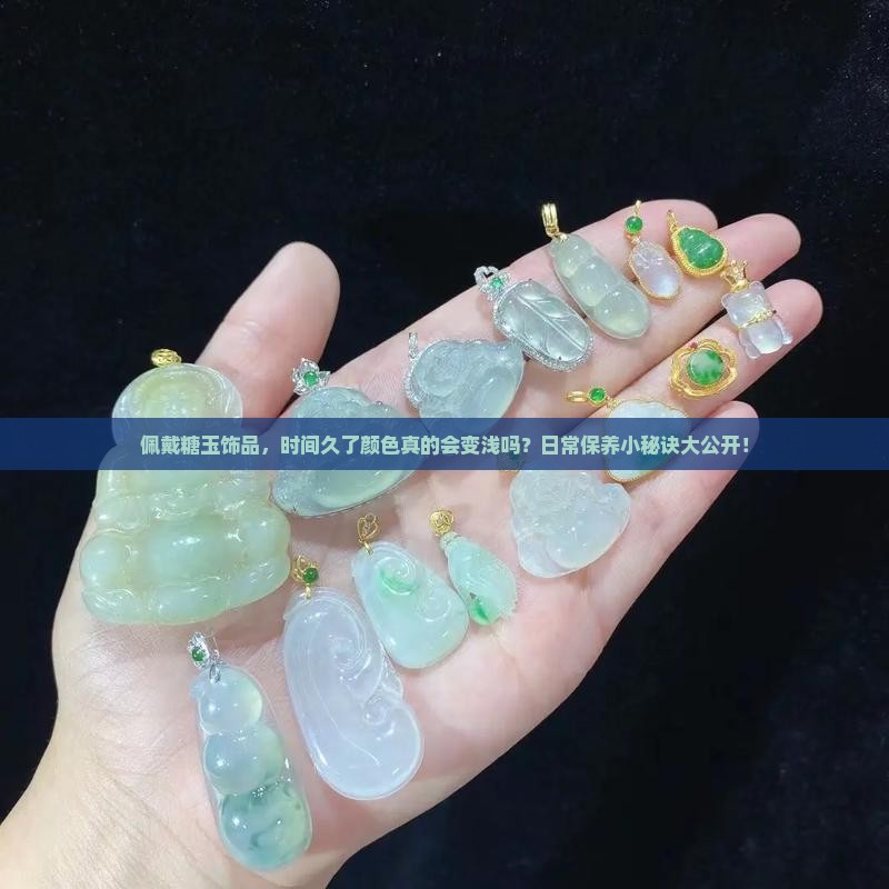 佩戴糖玉饰品，时间久了颜色真的会变浅吗？日常保养小秘诀大公开！