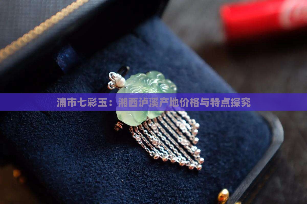 浦市七彩玉：湘西泸溪产地价格与特点探究