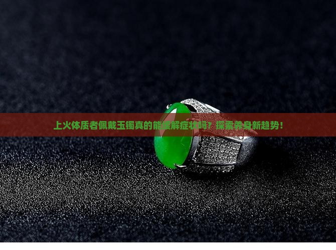 上火体质者佩戴玉镯真的能缓解症状吗？探索养身新趋势！