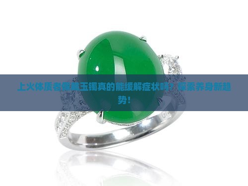 上火体质者佩戴玉镯真的能缓解症状吗？探索养身新趋势！