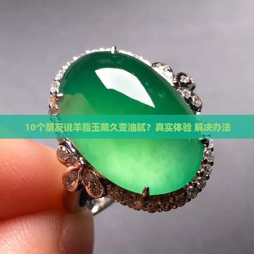 10个朋友说羊脂玉戴久变油腻？真实体验+解决办法