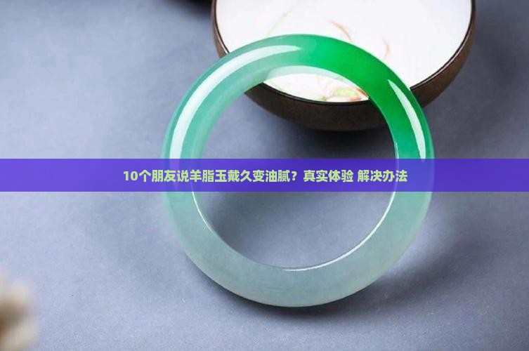 10个朋友说羊脂玉戴久变油腻？真实体验+解决办法