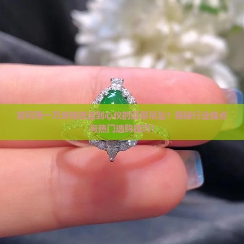 如何用一万块钱挑选到心仪的翡翠吊坠？揭秘行业痛点与热门选购技巧！