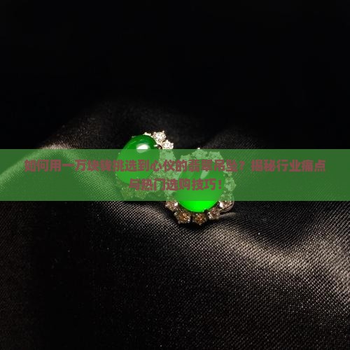 如何用一万块钱挑选到心仪的翡翠吊坠？揭秘行业痛点与热门选购技巧！