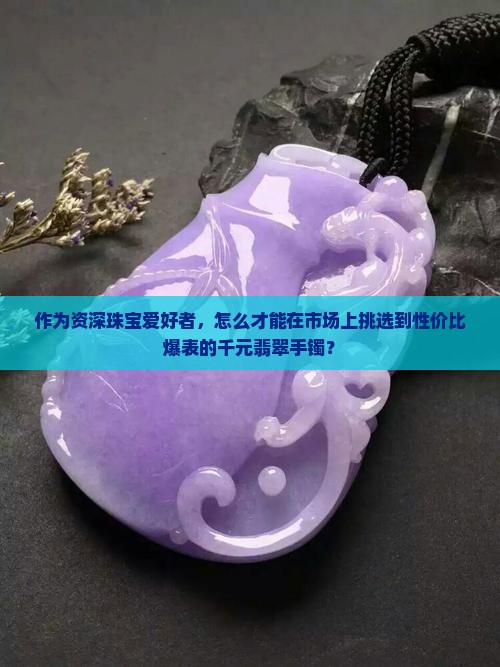 作为资深珠宝爱好者，怎么才能在市场上挑选到性价比爆表的千元翡翠手镯？