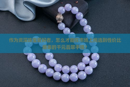 作为资深珠宝爱好者，怎么才能在市场上挑选到性价比爆表的千元翡翠手镯？