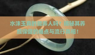 水沫玉真的能养人吗？揭秘其养颜保健的痛点与流行真相！