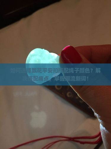 如何选择飘花平安扣搭配绳子颜色？解决搭配痛点，掌握潮流新词！