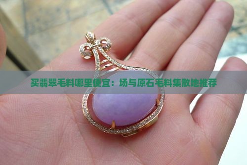 买翡翠毛料哪里便宜：场与原石毛料集散地推荐