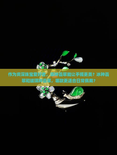 作为资深珠宝爱好者，哪种翡翠能让手镯更美？冰种翡翠和玻璃种翡翠，哪款更适合日常佩戴？