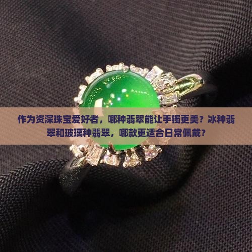 作为资深珠宝爱好者，哪种翡翠能让手镯更美？冰种翡翠和玻璃种翡翠，哪款更适合日常佩戴？