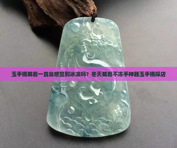 玉手镯戴着一直会感觉到冰凉吗？冬天戴着不冻手神器玉手镯探店