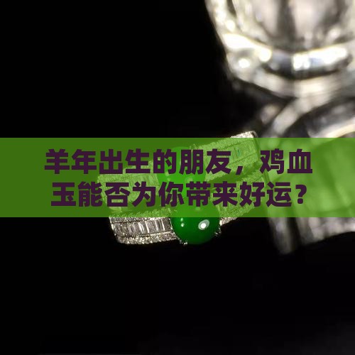 羊年出生的朋友，鸡血玉能否为你带来好运？