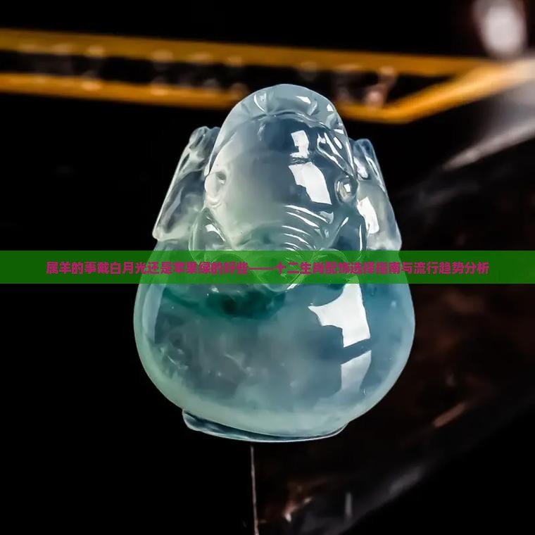 属羊的事戴白月光还是苹果绿的好些——十二生肖配饰选择指南与流行趋势分析