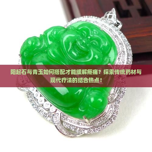 阳起石与青玉如何搭配才能缓解疼痛？探索传统药材与现代疗法的结合热点！