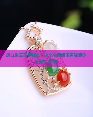 怒江彩云玉是什么？这个宝藏级玉石资源你还没入手吗？