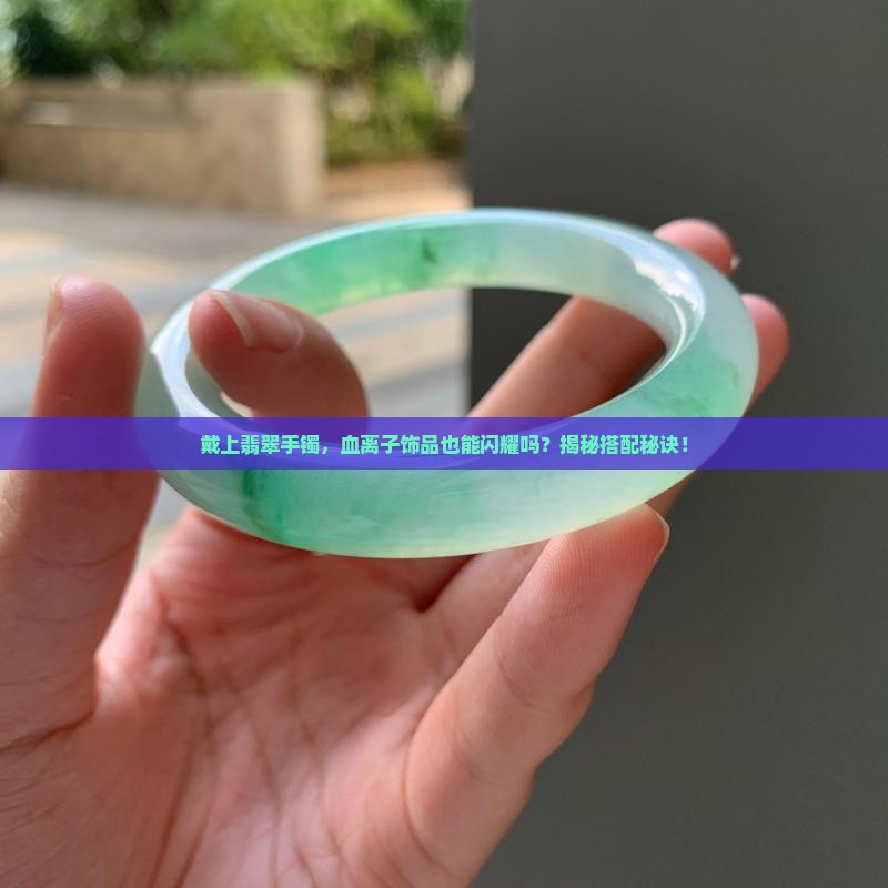 戴上翡翠手镯，血离子饰品也能闪耀吗？揭秘搭配秘诀！