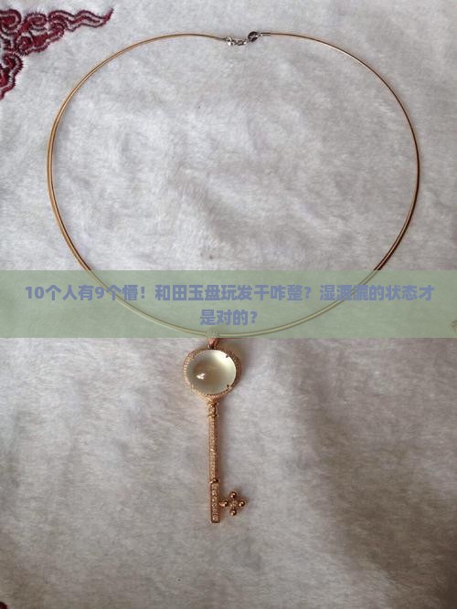 10个人有9个懵！和田玉盘玩发干咋整？湿漉漉的状态才是对的？