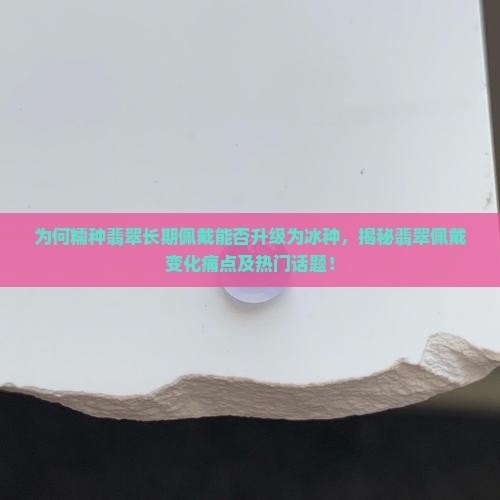 为何糯种翡翠长期佩戴能否升级为冰种，揭秘翡翠佩戴变化痛点及热门话题！