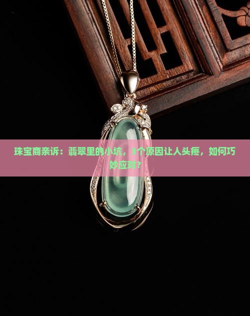 珠宝商亲诉：翡翠里的小坑，3个原因让人头疼，如何巧妙应对？