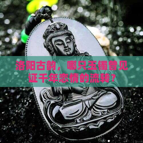 洛阳古韵，哪只玉镯曾见证千年恋情的流转？