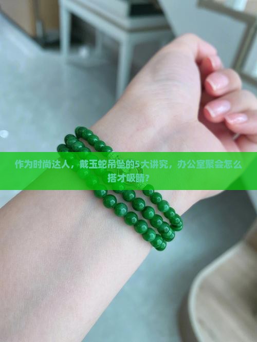 作为时尚达人，戴玉蛇吊坠的5大讲究，办公室聚会怎么搭才吸睛？