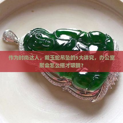 作为时尚达人，戴玉蛇吊坠的5大讲究，办公室聚会怎么搭才吸睛？