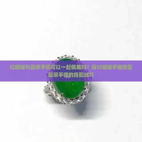 红珊瑚与翡翠手镯可以一起佩戴吗？探讨珊瑚手镯搭配翡翠手镯的搭配技巧
