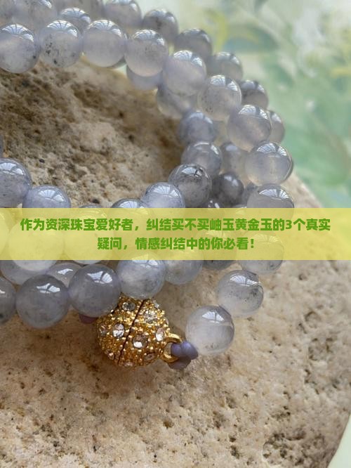 作为资深珠宝爱好者，纠结买不买岫玉黄金玉的3个真实疑问，情感纠结中的你必看！
