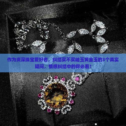 作为资深珠宝爱好者，纠结买不买岫玉黄金玉的3个真实疑问，情感纠结中的你必看！