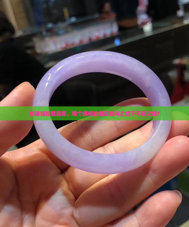 揭秘绿如意翡翠，哪个属相的朋友能与之结下不解之缘？