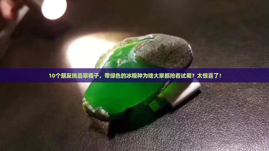 10个朋友挑翡翠镯子，带绿色的冰糯种为啥大家都抢着试戴？太惊喜了！