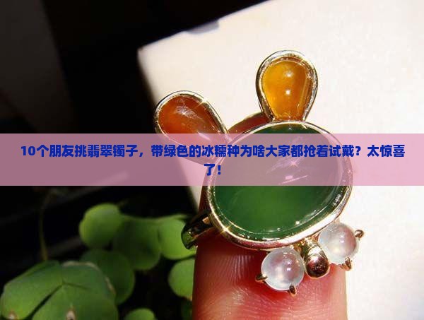 10个朋友挑翡翠镯子，带绿色的冰糯种为啥大家都抢着试戴？太惊喜了！