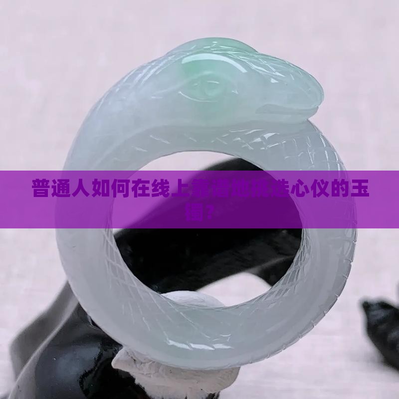 普通人如何在线上靠谱地挑选心仪的玉镯？