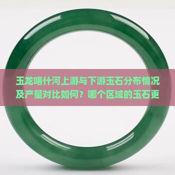 玉龙喀什河上游与下游玉石分布情况及产量对比如何？哪个区域的玉石更多？玉龙喀什河上下游玉石品质有何差异？