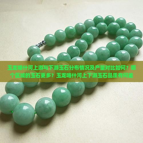 玉龙喀什河上游与下游玉石分布情况及产量对比如何？哪个区域的玉石更多？玉龙喀什河上下游玉石品质有何差异？