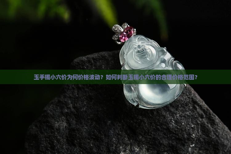 玉手镯小六价为何价格波动？如何判断玉镯小六价的合理价格范围？