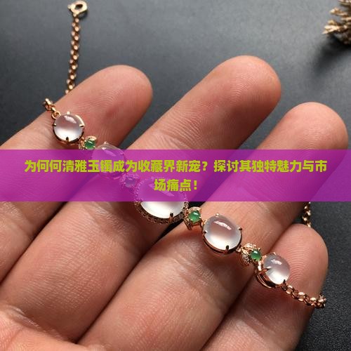 为何何清雅玉镯成为收藏界新宠？探讨其独特魅力与市场痛点！