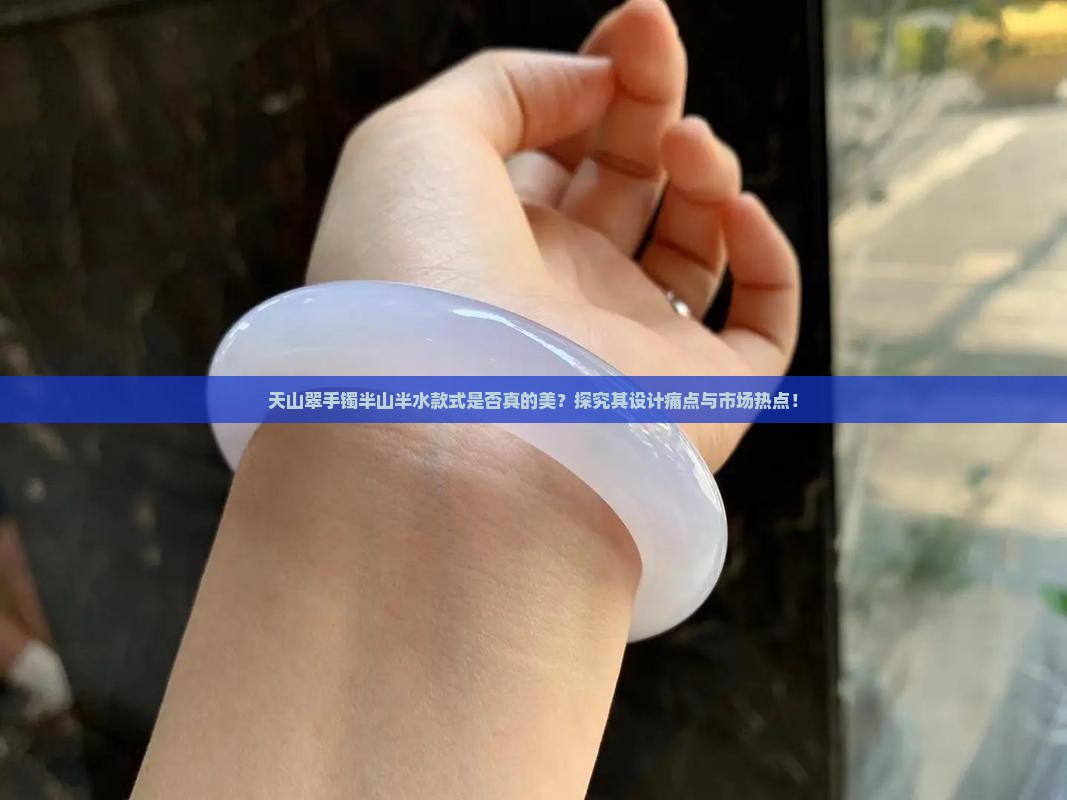天山翠手镯半山半水款式是否真的美？探究其设计痛点与市场热点！
