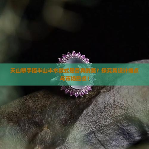 天山翠手镯半山半水款式是否真的美？探究其设计痛点与市场热点！