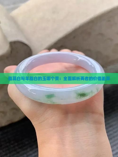 脂高白与羊脂白的玉哪个贵：全面解析两者的价值差异
